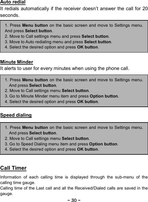 ----    30303030    ----    Auto redial It redials automatically if the receiver doesn&rsquo;t answer the call for 20 seconds.       Minute Minder It alerts to user for every minutes when using the phone call.       Speed dialing        Call Timer  Information of each calling time is displayed through the sub-menu of the calling time gauge. Calling time of the Last call and all the Received/Dialed calls are saved in the gauge. 1. Press Menu button on the basic screen and move to Settings menu.And press Select button. 2. Move to Call settings menu and press Select button. 3. Move to Auto redialing menu and press Select button. 4. Select the desired option and press OK button. 1. Press Menu button on the basic screen and move to Settings menu.And press Select button. 2. Move to Call settings menu Select button. 3. Go to Speed Dialing menu item and press Option button. 4. Select the desired option and press OK button. 1. Press Menu button on the basic screen and move to Settings menu.And press Select button. 2. Move to Call settings menu Select button. 3. Go to Minute Minder menu item and press Option button. 4. Select the desired option and press OK button. 