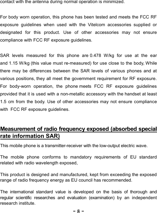 ----    8888    ----    contact with the antenna during normal operation is minimized.  For body worn operation, this phone has been tested and meets the FCC RF exposure guidelines when used with the Vitelcom accessories supplied or designated for this product. Use of other accessories may not ensure compliance with FCC RF exposure guidelines.    SAR levels measured for this phone are 0.478 W/kg for use at the ear and 1.15 W/kg (this value must re-measured) for use close to the body, While there may be differences between the SAR levels of various phones and at various positions, they all meet the government requirement for RF exposure. For body-worn operation, the phone meets FCC RF exposure guidelines provided that it is used with a non-metallic accessory with the handset at least 1.5 cm from the body. Use of other accessories may not ensure compliance with  FCC RF exposure guidelines.   Measurement of radio frequency exposed (absorbed special rate information SAR)   This mobile phone is a transmitter-receiver with the low-output electric wave.  The mobile phone conforms to mandatory requirements of EU standard related with radio wavelength exposed,  This product is designed and manufactured, kept from exceeding the exposed range of radio frequency energy as EU council has recommended.  The international standard value is developed on the basis of thorough and regular scientific researches and evaluation (examination) by an independent research institute. 
