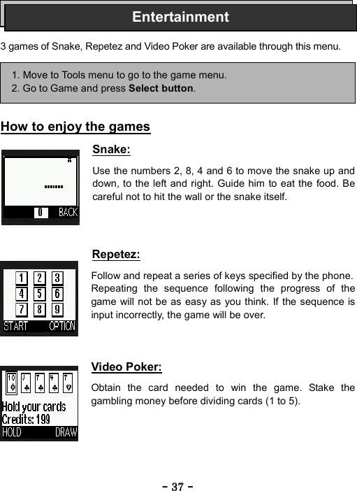 ----    37373737    ----       3 games of Snake, Repetez and Video Poker are available through this menu.      How to enjoy the games  Snake:  Use the numbers 2, 8, 4 and 6 to move the snake up and down, to the left and right. Guide him to eat the food. Be careful not to hit the wall or the snake itself.    Repetez:  Follow and repeat a series of keys specified by the phone. Repeating the sequence following the progress of the game will not be as easy as you think. If the sequence is input incorrectly, the game will be over.    Video Poker:  Obtain the card needed to win the game. Stake the gambling money before dividing cards (1 to 5).      1. Move to Tools menu to go to the game menu. 2. Go to Game and press Select button. Entertainment