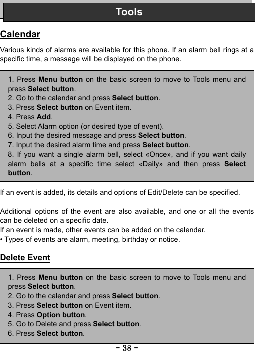 ----    38383838    ----       Calendar  Various kinds of alarms are available for this phone. If an alarm bell rings at a specific time, a message will be displayed on the phone.                 If an event is added, its details and options of Edit/Delete can be specified.  Additional options of the event are also available, and one or all the events can be deleted on a specific date. If an event is made, other events can be added on the calendar. &bull; Types of events are alarm, meeting, birthday or notice.  Delete Event          Tools1. Press Menu button on the basic screen to move to Tools menu andpress Select button. 2. Go to the calendar and press Select button.  3. Press Select button on Event item. 4. Press Add. 5. Select Alarm option (or desired type of event). 6. Input the desired message and press Select button. 7. Input the desired alarm time and press Select button. 8. If you want a single alarm bell, select &laquo;Once&raquo;, and if you want dailyalarm bells at a specific time select &laquo;Daily&raquo; and then press Selectbutton. 1. Press Menu button on the basic screen to move to Tools menu andpress Select button. 2. Go to the calendar and press Select button.  3. Press Select button on Event item. 4. Press Option button. 5. Go to Delete and press Select button. 6. Press Select button. 