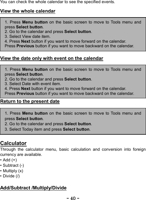 ----    40404040    ----    You can check the whole calendar to see the specified events.  View the whole calendar         View the date only with event on the calendar        Return to the present date         Calculator Through the calculator menu, basic calculation and conversion into foreign currency are available.   &bull; Add (+)   &bull; Subtract (-)   &bull; Multiply (x)   &bull; Divide (/)    Add/Subtract /Multiply/Divide 1. Press Menu button on the basic screen to move to Tools menu andpress Select button. 2. Go to the calendar and press Select button.  3. Select View date item. 4. Press Next button if you want to move forward on the calendar. Press Previous button if you want to move backward on the calendar. 1. Press Menu button on the basic screen to move to Tools menu andpress Select button. 2. Go to the calendar and press Select button.  3. Select Date with event item. 4. Press Next button if you want to move forward on the calendar. Press Previous button if you want to move backward on the calendar. 1. Press Menu button on the basic screen to move to Tools menu andpress Select button. 2. Go to the calendar and press Select button.  3. Select Today item and press Select button. 