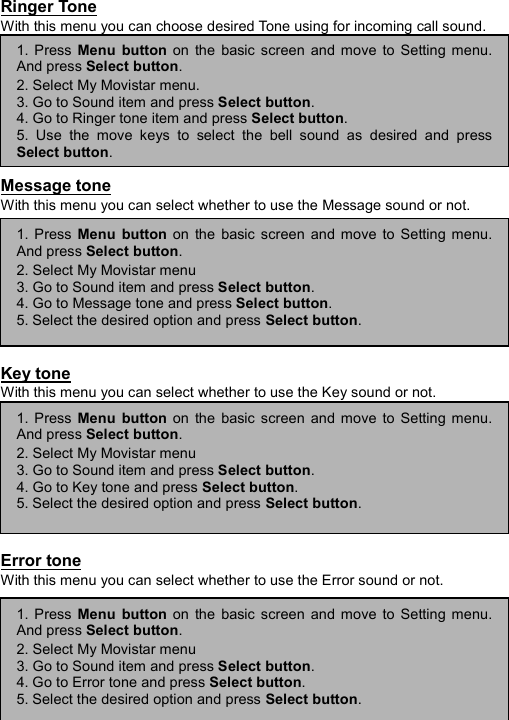 ----    44444444    ----    Ringer Tone With this menu you can choose desired Tone using for incoming call sound.         Message tone With this menu you can select whether to use the Message sound or not.         Key tone With this menu you can select whether to use the Key sound or not.         Error tone With this menu you can select whether to use the Error sound or not.      1. Press Menu button on the basic screen and move to Setting menu.And press Select button. 2. Select My Movistar menu. 3. Go to Sound item and press Select button. 4. Go to Ringer tone item and press Select button. 5. Use the move keys to select the bell sound as desired and pressSelect button. 1. Press Menu button on the basic screen and move to Setting menu.And press Select button. 2. Select My Movistar menu 3. Go to Sound item and press Select button. 4. Go to Message tone and press Select button. 5. Select the desired option and press Select button. 1. Press Menu button on the basic screen and move to Setting menu.And press Select button. 2. Select My Movistar menu 3. Go to Sound item and press Select button. 4. Go to Key tone and press Select button. 5. Select the desired option and press Select button. 1. Press Menu button on the basic screen and move to Setting menu.And press Select button. 2. Select My Movistar menu 3. Go to Sound item and press Select button. 4. Go to Error tone and press Select button. 5. Select the desired option and press Select button. 