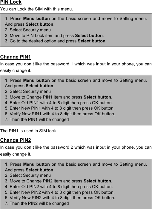----    48484848    ----    PIN Lock You can Lock the SIM with this menu.       Change PIN1 In case you don t like the password 1 which was input in your phone, you can easily change it.        The PIN1 is used in SIM lock. Change PIN2 In case you don t like the password 2 which was input in your phone, you can easily change it.       1. Press Menu button on the basic screen and move to Setting menu.And press Select button. 2. Select Security menu 3. Move to PIN Lock item and press Select button. 3. Go to the desired option and press Select button. 1. Press Menu button on the basic screen and move to Setting menu.And press Select button. 2. Select Security menu 3. Move to Change PIN1 item and press Select button. 4. Enter Old PIN1 with 4 to 8 digit then press OK button. 5. Enter New PIN1 with 4 to 8 digit then press OK button. 6. Verify New PIN1 with 4 to 8 digit then press OK button. 7. Then the PIN1 will be changed 1. Press Menu button on the basic screen and move to Setting menu.And press Select button. 2. Select Security menu 3. Move to Change PIN2 item and press Select button. 4. Enter Old PIN2 with 4 to 8 digit then press OK button. 5. Enter New PIN2 with 4 to 8 digit then press OK button. 6. Verify New PIN2 with 4 to 8 digit then press OK button. 7. Then the PIN2 will be changed 
