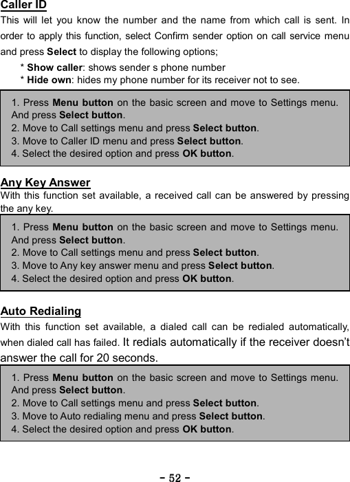 ----    52525252    ----    Caller ID This will let you know the number and the name from which call is sent. In order to apply this function, select Confirm sender option on call service menu and press Select to display the following options;   * Show caller: shows sender s phone number   * Hide own: hides my phone number for its receiver not to see.         Any Key Answer With this function set available, a received call can be answered by pressing the any key.         Auto Redialing With this function set available, a dialed call can be redialed automatically, when dialed call has failed. It redials automatically if the receiver doesn&rsquo;t answer the call for 20 seconds.          1. Press Menu button on the basic screen and move to Settings menu.And press Select button. 2. Move to Call settings menu and press Select button. 3. Move to Auto redialing menu and press Select button. 4. Select the desired option and press OK button. 1. Press Menu button on the basic screen and move to Settings menu.And press Select button. 2. Move to Call settings menu and press Select button. 3. Move to Any key answer menu and press Select button. 4. Select the desired option and press OK button. 1. Press Menu button on the basic screen and move to Settings menu.And press Select button. 2. Move to Call settings menu and press Select button. 3. Move to Caller ID menu and press Select button. 4. Select the desired option and press OK button. 
