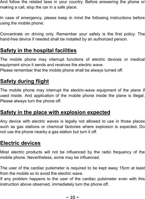 ----    10101010    ----    And follow the related laws in your country. Before answering the phone or making a call, stop the car in a safe place.  In case of emergency, please keep in mind the following instructions before using the mobile phone:  Concentrate on driving only. Remember your safety is the first policy. The hand-free device if needed shall be installed by an authorized person.  Safety in the hospital facilities  The mobile phone may interrupt functions of electric devices or medical equipment since it sends and receives the electric wave. Please remember that the mobile phone shall be always turned off.  Safety during flight  The mobile phone may interrupt the electric-wave equipment of the plane if used inside. And application of the mobile phone inside the plane is illegal. Please always turn the phone off.  Safety in the place with explosion expected  Any device with electric waves is legally not allowed to use in those places such as gas stations or chemical factories where explosion is expected. Do not use the phone nearby a gas station but turn it off.  Electric devices  Most electric products will not be influenced by the radio frequency of the mobile phone. Nevertheless, some may be influenced.  The user of the cardiac pulsimeter is required to be kept away 15cm at least from the mobile so to avoid the electric wave. If any problem happens to the user of the cardiac pulsimeter even with this instruction above observed, immediately turn the phone off.  