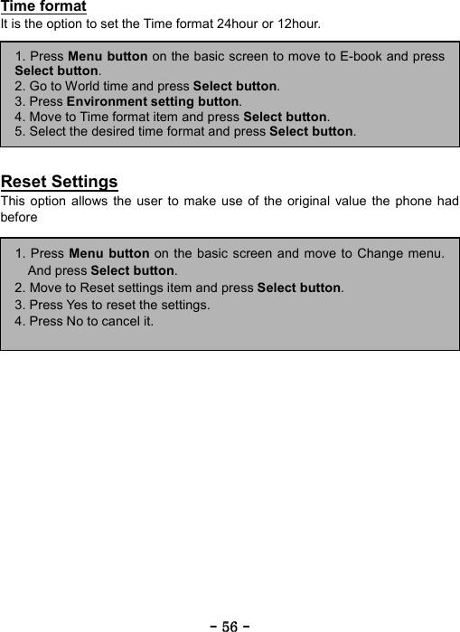 ----    56565656    ----    Time format It is the option to set the Time format 24hour or 12hour.         Reset Settings This option allows the user to make use of the original value the phone had before 1. Press Menu button on the basic screen and move to Change menu.And press Select button. 2. Move to Reset settings item and press Select button. 3. Press Yes to reset the settings. 4. Press No to cancel it. 1. Press Menu button on the basic screen to move to E-book and pressSelect button. 2. Go to World time and press Select button.  3. Press Environment setting button. 4. Move to Time format item and press Select button. 5. Select the desired time format and press Select button. 