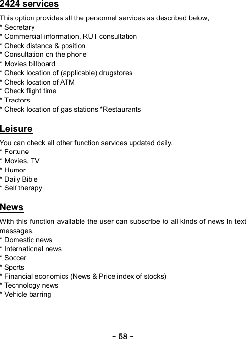 ----    58585858    ----    2424 services  This option provides all the personnel services as described below; * Secretary   * Commercial information, RUT consultation   * Check distance &amp; position   * Consultation on the phone   * Movies billboard   * Check location of (applicable) drugstores * Check location of ATM   * Check flight time   * Tractors   * Check location of gas stations *Restaurants  Leisure  You can check all other function services updated daily. * Fortune   * Movies, TV   * Humor   * Daily Bible   * Self therapy  News  With this function available the user can subscribe to all kinds of news in text messages. * Domestic news   * International news * Soccer   * Sports   * Financial economics (News &amp; Price index of stocks)   * Technology news   * Vehicle barring 