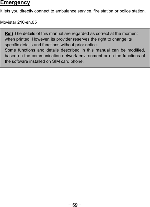 ----    59595959    ----    Emergency  It lets you directly connect to ambulance service, fire station or police station.  Movistar 210-en.05                                  Ref) The details of this manual are regarded as correct at the moment when printed. However, its provider reserves the right to change its specific details and functions without prior notice. Some functions and details described in this manual can be modified,based on the communication network environment or on the functions ofthe software installed on SIM card phone. 