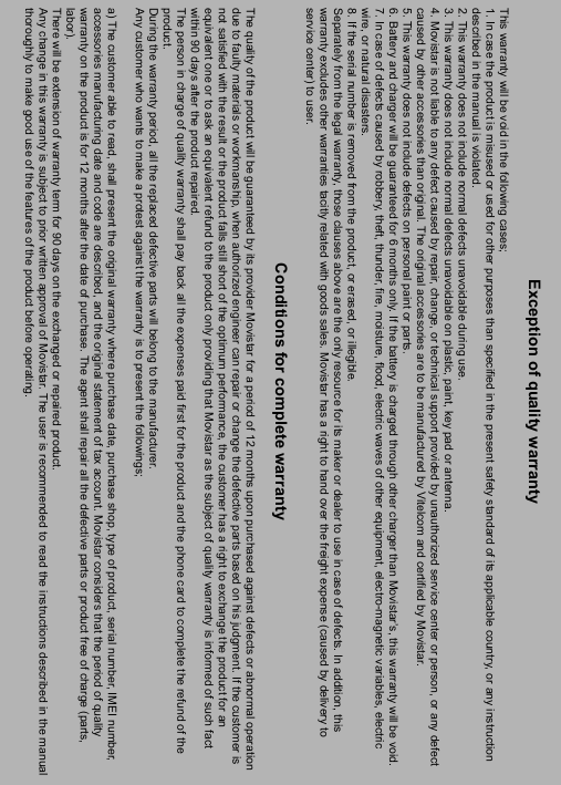 ----    60606060    ----        Exception of quality warranty This warranty will be void in the following cases; 1. In case the product is misused or used for other purposes than specified in the present safety standard of its applicable country, or any instruction described in the manual is violated. 2. This warranty does not include normal defects unavoidable during use. 3. This warranty does not include normal defects unavoidable on plastic, paint, key pad or antenna. 4. Movistar is not liable to any defect caused by repair, change, or technical support provided by unauthorized service center or person, or any defect caused by other accessories than original. The original accessories are to be manufactured by Vitelcom and certified by Movistar.  5. This warranty does not include defects on personal paint or parts. 6. Battery and charger will be guaranteed for 6 months only. If the battery is charged through other charger than Movistar&rsquo;s, this warranty will be void. 7. In case of defects caused by robbery, theft, thunder, fire, moisture, flood, electric waves of other equipment, electro-magnetic variables, electric wire, or natural disasters. 8. If the serial number is removed from the product, or erased, or illegible. Separately from the legal warranty, those clauses above are the only resource for its maker or dealer to use in case of defects. In addition, this warranty excludes other warranties tacitly related with goods sales. Movistar has a right to hand over the freight expense (caused by delivery to service center) to user.  Conditions for complete warranty  The quality of the product will be guaranteed by its provider Movistar for a period of 12 months upon purchased against defects or abnormal operation due to faulty materials or workmanship, when authorized engineer can repair or change the defective parts based on his judgment. If the customer is not satisfied with the result or the product falls still short of the optimum performance, the customer has a right to exchange the product for an equivalent one or to ask an equivalent refund to the product only providing that Movistar as the subject of quality warranty is informed of such fact within 90 days after the product repaired. The person in charge of quality warranty shall pay back all the expenses paid first for the product and the phone card to complete the refund of the product. During the warranty period, all the replaced defective parts will belong to the manufacturer. Any customer who wants to make a protest against the warranty is to present the followings;  a) The customer able to read, shall present the original warranty where purchase date, purchase shop, type of product, serial number, IMEI number, accessories manufacturing date and code are described, and the original statement of tax account. Movistar considers that the period of quality warranty on the product is for 12 months after the date of purchase. The agent shall repair all the defective parts or product free of charge (parts, labor). There will be extension of warranty term for 90 days on the exchanged or repaired product. Any change in this warranty is subject to prior written approval of Movistar. The user is recommended to read the instructions described in the manualthoroughly to make good use of the features of the product before operating. 