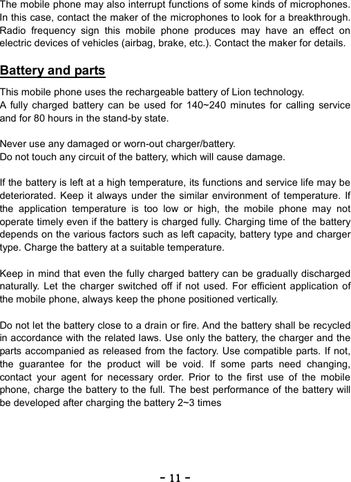 ----    11111111    ----    The mobile phone may also interrupt functions of some kinds of microphones. In this case, contact the maker of the microphones to look for a breakthrough. Radio frequency sign this mobile phone produces may have an effect on electric devices of vehicles (airbag, brake, etc.). Contact the maker for details.  Battery and parts  This mobile phone uses the rechargeable battery of Lion technology. A fully charged battery can be used for 140~240 minutes for calling service and for 80 hours in the stand-by state.  Never use any damaged or worn-out charger/battery. Do not touch any circuit of the battery, which will cause damage.  If the battery is left at a high temperature, its functions and service life may be deteriorated. Keep it always under the similar environment of temperature. If the application temperature is too low or high, the mobile phone may not operate timely even if the battery is charged fully. Charging time of the battery depends on the various factors such as left capacity, battery type and charger type. Charge the battery at a suitable temperature.  Keep in mind that even the fully charged battery can be gradually discharged naturally. Let the charger switched off if not used. For efficient application of the mobile phone, always keep the phone positioned vertically.  Do not let the battery close to a drain or fire. And the battery shall be recycled in accordance with the related laws. Use only the battery, the charger and the parts accompanied as released from the factory. Use compatible parts. If not, the guarantee for the product will be void. If some parts need changing, contact your agent for necessary order. Prior to the first use of the mobile phone, charge the battery to the full. The best performance of the battery will be developed after charging the battery 2~3 times 