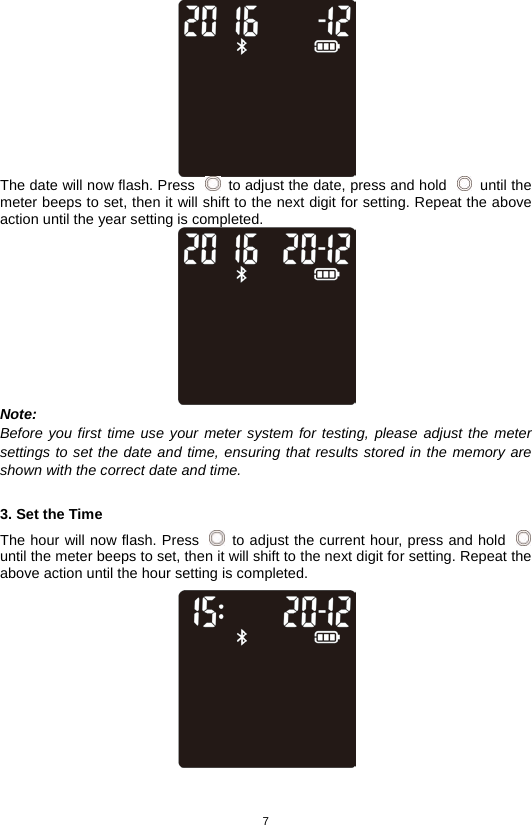 7     The date will now flash. Press   to adjust the date, press and hold   until the meter beeps to set, then it will shift to the next digit for setting. Repeat the above action until the year setting is completed.  Note: Before you first time use your meter system for testing, please adjust the meter settings to set the date and time, ensuring that results stored in the memory are shown with the correct date and time.  3. Set the Time The hour will now flash. Press   to adjust the current hour, press and hold   until the meter beeps to set, then it will shift to the next digit for setting. Repeat the above action until the hour setting is completed.     