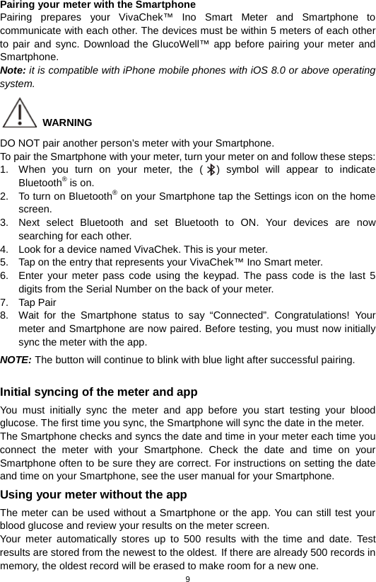 9  Pairing your meter with the Smartphone Pairing prepares your VivaChek™ Ino Smart Meter and Smartphone to communicate with each other. The devices must be within 5 meters of each other to pair and sync. Download the GlucoWell™ app before pairing your meter and Smartphone. Note: it is compatible with iPhone mobile phones with iOS 8.0 or above operating system.  WARNING DO NOT pair another person’s meter with your Smartphone. To pair the Smartphone with your meter, turn your meter on and follow these steps: 1. When you turn on your meter, the ( ) symbol will appear to indicate Bluetooth® is on. 2. To turn on Bluetooth® on your Smartphone tap the Settings icon on the home screen.   3. Next select Bluetooth and set Bluetooth to ON. Your devices are now searching for each other. 4. Look for a device named VivaChek. This is your meter. 5. Tap on the entry that represents your VivaChek™ Ino Smart meter. 6. Enter your meter pass code using the keypad. The pass code is the last 5 digits from the Serial Number on the back of your meter. 7. Tap Pair 8. Wait for the  Smartphone status to say “Connected”. Congratulations! Your meter and Smartphone are now paired. Before testing, you must now initially sync the meter with the app. NOTE: The button will continue to blink with blue light after successful pairing.  Initial syncing of the meter and app You must initially sync the meter and app before you start testing  your blood glucose. The first time you sync, the Smartphone will sync the date in the meter.   The Smartphone checks and syncs the date and time in your meter each time you connect the meter with your Smartphone. Check the date and time on your Smartphone often to be sure they are correct. For instructions on setting the date and time on your Smartphone, see the user manual for your Smartphone. Using your meter without the app The meter can be used without a Smartphone or the app. You can still test your blood glucose and review your results on the meter screen.   Your meter automatically stores up to 500 results with the time and date. Test results are stored from the newest to the oldest. If there are already 500 records in memory, the oldest record will be erased to make room for a new one. 