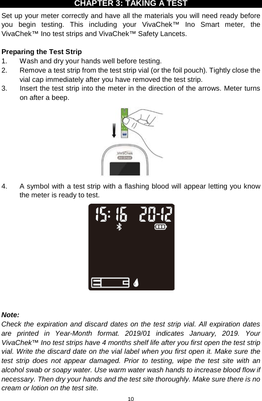 10  CHAPTER 3: TAKING A TEST Set up your meter correctly and have all the materials you will need ready before you begin testing. This including your VivaChek™ Ino Smart meter, the VivaChek™ Ino test strips and VivaChek™ Safety Lancets.    Preparing the Test Strip 1. Wash and dry your hands well before testing.   2. Remove a test strip from the test strip vial (or the foil pouch). Tightly close the vial cap immediately after you have removed the test strip.   3. Insert the test strip into the meter in the direction of the arrows. Meter turns on after a beep.    4.  A symbol with a test strip with a flashing blood will appear letting you know the meter is ready to test.     Note:   Check the expiration and discard dates on the test strip vial. All expiration dates are printed in Year-Month format. 2019/01 indicates January, 2019.  Your VivaChek™ Ino test strips have 4 months shelf life after you first open the test strip vial. Write the discard date on the vial label when you first open it. Make sure the test strip does not appear damaged. Prior to testing, wipe the test site with an alcohol swab or soapy water. Use warm water wash hands to increase blood flow if necessary. Then dry your hands and the test site thoroughly. Make sure there is no cream or lotion on the test site.   