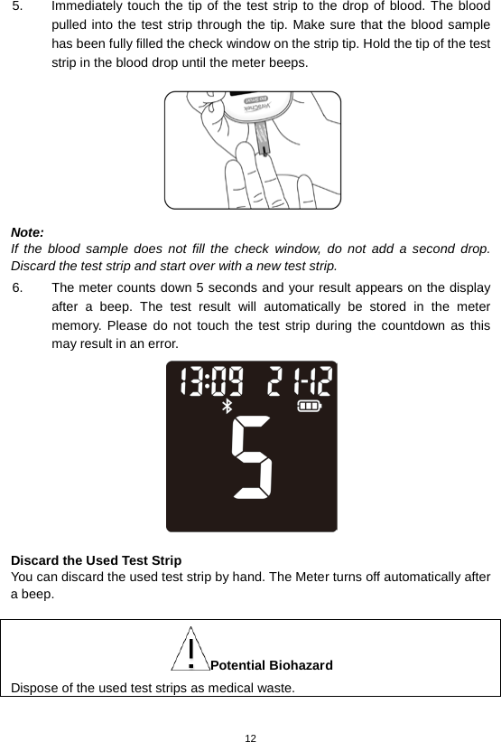 12  5. Immediately touch the tip of the test strip to the drop of blood. The blood pulled into the test strip through the tip. Make sure that the blood sample has been fully filled the check window on the strip tip. Hold the tip of the test strip in the blood drop until the meter beeps.    Note: If the blood sample does not fill the check window, do not add a second drop. Discard the test strip and start over with a new test strip. 6. The meter counts down 5 seconds and your result appears on the display after a beep.  The test result will automatically be  stored in the meter memory. Please do not touch the test strip during the countdown as this may result in an error.     Discard the Used Test Strip You can discard the used test strip by hand. The Meter turns off automatically after a beep.  Potential Biohazard Dispose of the used test strips as medical waste.   