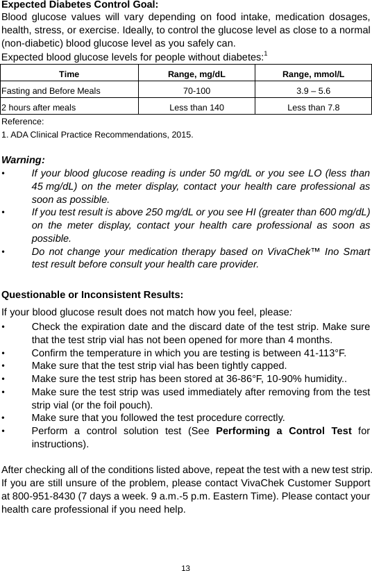 13  Expected Diabetes Control Goal:   Blood glucose values will vary depending on food intake, medication dosages, health, stress, or exercise. Ideally, to control the glucose level as close to a normal (non-diabetic) blood glucose level as you safely can. Expected blood glucose levels for people without diabetes:1   Time Range, mg/dL Range, mmol/L Fasting and Before Meals 70-100 3.9 – 5.6 2 hours after meals Less than 140 Less than 7.8 Reference: 1. ADA Clinical Practice Recommendations, 2015.    Warning: • If your blood glucose reading is under 50 mg/dL or you see LO (less than 45 mg/dL)  on the meter display, contact your health care professional as soon as possible.   • If you test result is above 250 mg/dL or you see HI (greater than 600 mg/dL) on the meter display, contact your health care professional as soon as possible. • Do not change your medication therapy based on VivaChek™ Ino Smart test result before consult your health care provider.  Questionable or Inconsistent Results:   If your blood glucose result does not match how you feel, please: • Check the expiration date and the discard date of the test strip. Make sure that the test strip vial has not been opened for more than 4 months.   • Confirm the temperature in which you are testing is between 41-113°F. • Make sure that the test strip vial has been tightly capped. • Make sure the test strip has been stored at 36-86°F, 10-90% humidity.. • Make sure the test strip was used immediately after removing from the test strip vial (or the foil pouch). • Make sure that you followed the test procedure correctly. • Perform a control solution test (See Performing a Control Test for instructions).  After checking all of the conditions listed above, repeat the test with a new test strip. If you are still unsure of the problem, please contact VivaChek Customer Support at 800-951-8430 (7 days a week. 9 a.m.-5 p.m. Eastern Time). Please contact your health care professional if you need help.    