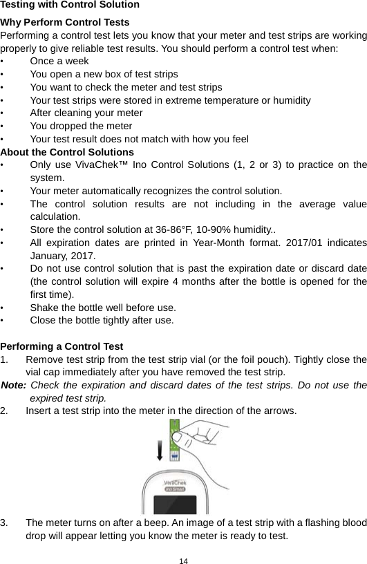 14  Testing with Control Solution Why Perform Control Tests Performing a control test lets you know that your meter and test strips are working properly to give reliable test results. You should perform a control test when: •  Once a week • You open a new box of test strips • You want to check the meter and test strips • Your test strips were stored in extreme temperature or humidity • After cleaning your meter • You dropped the meter   • Your test result does not match with how you feel About the Control Solutions • Only use VivaChek™ Ino  Control  Solutions (1, 2  or 3) to practice on the system.   • Your meter automatically recognizes the control solution.   • The control solution results are not including in the average value calculation.   • Store the control solution at 36-86°F, 10-90% humidity.. • All expiration dates are printed in Year-Month format. 2017/01 indicates January, 2017. • Do not use control solution that is past the expiration date or discard date (the control solution will expire 4 months after the bottle is opened for the first time).   • Shake the bottle well before use.   • Close the bottle tightly after use.    Performing a Control Test 1. Remove test strip from the test strip vial (or the foil pouch). Tightly close the vial cap immediately after you have removed the test strip.   Note: Check the expiration and discard dates of the test strips. Do not use the expired test strip.   2. Insert a test strip into the meter in the direction of the arrows.    3. The meter turns on after a beep. An image of a test strip with a flashing blood drop will appear letting you know the meter is ready to test.   