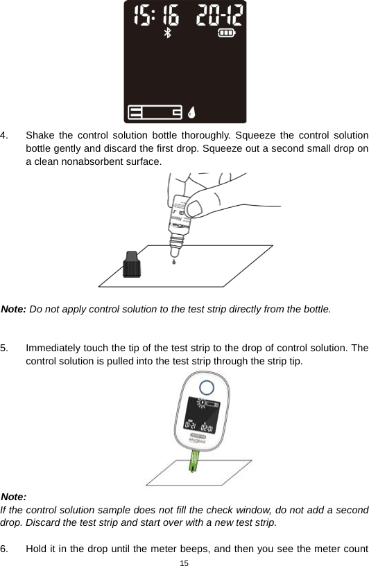 15   4. Shake the control solution bottle thoroughly. Squeeze the control solution bottle gently and discard the first drop. Squeeze out a second small drop on a clean nonabsorbent surface.     Note: Do not apply control solution to the test strip directly from the bottle.   5. Immediately touch the tip of the test strip to the drop of control solution. The control solution is pulled into the test strip through the strip tip.    Note: If the control solution sample does not fill the check window, do not add a second drop. Discard the test strip and start over with a new test strip.  6. Hold it in the drop until the meter beeps, and then you see the meter count 