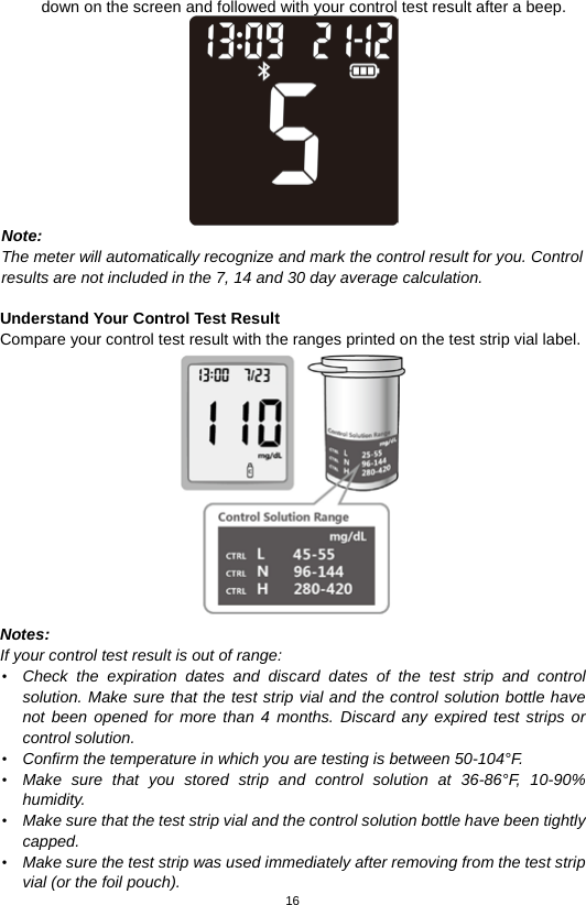 16  down on the screen and followed with your control test result after a beep.  Note:   The meter will automatically recognize and mark the control result for you. Control   results are not included in the 7, 14 and 30 day average calculation.  Understand Your Control Test Result Compare your control test result with the ranges printed on the test strip vial label.  Notes:   If your control test result is out of range: • Check the expiration dates  and discard dates of the test strip and control solution. Make sure that the test strip vial and the control solution bottle have not been opened for more than 4 months. Discard any expired test strips or control solution.   • Confirm the temperature in which you are testing is between 50-104°F.   • Make sure that you stored strip and control solution at 36-86°F, 10-90% humidity. • Make sure that the test strip vial and the control solution bottle have been tightly capped. • Make sure the test strip was used immediately after removing from the test strip vial (or the foil pouch). 