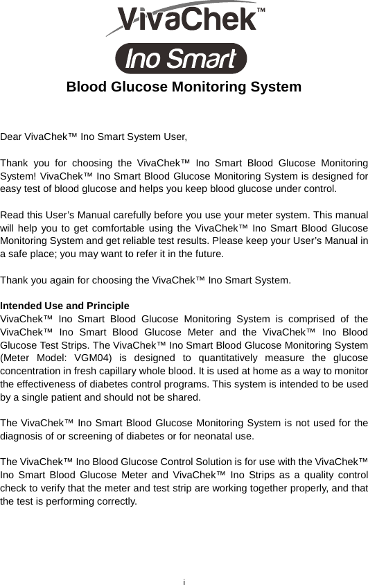 i   Blood Glucose Monitoring System   Dear VivaChek™ Ino Smart System User,    Thank you for choosing the VivaChek™ Ino Smart  Blood  Glucose  Monitoring System! VivaChek™ Ino Smart Blood Glucose Monitoring System is designed for easy test of blood glucose and helps you keep blood glucose under control.    Read this User’s Manual carefully before you use your meter system. This manual will help you to get comfortable using the VivaChek™ Ino Smart Blood Glucose Monitoring System and get reliable test results. Please keep your User’s Manual in a safe place; you may want to refer it in the future.    Thank you again for choosing the VivaChek™ Ino Smart System.    Intended Use and Principle   VivaChek™ Ino Smart Blood Glucose Monitoring System is comprised of the VivaChek™ Ino Smart Blood Glucose Meter and the VivaChek™ Ino Blood Glucose Test Strips. The VivaChek™ Ino Smart Blood Glucose Monitoring System (Meter Model: VGM04) is designed to quantitatively measure the glucose concentration in fresh capillary whole blood. It is used at home as a way to monitor the effectiveness of diabetes control programs. This system is intended to be used by a single patient and should not be shared.    The VivaChek™ Ino Smart Blood Glucose Monitoring System is not used for the diagnosis of or screening of diabetes or for neonatal use.    The VivaChek™ Ino Blood Glucose Control Solution is for use with the VivaChek™ Ino Smart Blood Glucose Meter and VivaChek™ Ino Strips as a quality control check to verify that the meter and test strip are working together properly, and that the test is performing correctly.    