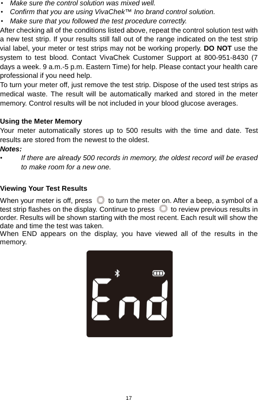 17  • Make sure the control solution was mixed well. • Confirm that you are using VivaChek™ Ino brand control solution. • Make sure that you followed the test procedure correctly. After checking all of the conditions listed above, repeat the control solution test with a new test strip. If your results still fall out of the range indicated on the test strip vial label, your meter or test strips may not be working properly. DO NOT use the system to test blood. Contact VivaChek Customer Support at 800-951-8430 (7 days a week. 9 a.m.-5 p.m. Eastern Time) for help. Please contact your health care professional if you need help. To turn your meter off, just remove the test strip. Dispose of the used test strips as medical waste. The result will be automatically marked and stored in the meter memory. Control results will be not included in your blood glucose averages.    Using the Meter Memory Your meter automatically stores up to 500 results with the time and date. Test results are stored from the newest to the oldest.   Notes:   • If there are already 500 records in memory, the oldest record will be erased to make room for a new one.  Viewing Your Test Results When your meter is off, press   to turn the meter on. After a beep, a symbol of a test strip flashes on the display. Continue to press   to review previous results in order. Results will be shown starting with the most recent. Each result will show the date and time the test was taken.   When END appears on the display, you have viewed all of the results in the memory.     