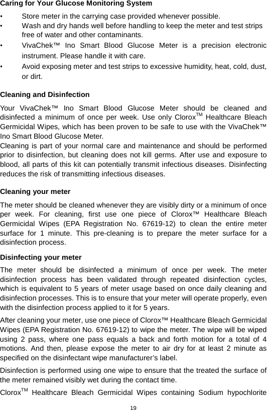 19  Caring for Your Glucose Monitoring System • Store meter in the carrying case provided whenever possible.   • Wash and dry hands well before handling to keep the meter and test strips free of water and other contaminants.   • VivaChek™ Ino Smart  Blood  Glucose  Meter is a precision electronic instrument. Please handle it with care. • Avoid exposing meter and test strips to excessive humidity, heat, cold, dust, or dirt.    Cleaning and Disinfection Your  VivaChek™ Ino Smart  Blood  Glucose  Meter should be cleaned and disinfected  a minimum of once per week. Use only CloroxTM Healthcare Bleach Germicidal Wipes, which has been proven to be safe to use with the VivaChek™ Ino Smart Blood Glucose Meter. Cleaning is part of your normal care and maintenance and should be performed prior to disinfection, but cleaning does not kill germs. After use and exposure to blood, all parts of this kit can potentially transmit infectious diseases. Disinfecting reduces the risk of transmitting infectious diseases.    Cleaning your meter The meter should be cleaned whenever they are visibly dirty or a minimum of once per week. For cleaning, first  use  one piece of Clorox™ Healthcare Bleach Germicidal Wipes (EPA Registration No. 67619-12) to clean the entire meter surface for 1 minute. This pre-cleaning is to prepare the meter surface for a disinfection process.  Disinfecting your meter The meter should be disinfected a minimum of once per week.  The meter disinfection process has been validated through repeated disinfection cycles, which is equivalent to 5 years of meter usage based on once daily cleaning and disinfection processes. This is to ensure that your meter will operate properly, even with the disinfection process applied to it for 5 years. After cleaning your meter, use one piece of Clorox™ Healthcare Bleach Germicidal Wipes (EPA Registration No. 67619-12) to wipe the meter. The wipe will be wiped using 2 pass, where one pass equals a back and forth motion for a total of 4 motions. And then, please expose the meter to air dry for at least 2 minute as specified on the disinfectant wipe manufacturer’s label.   Disinfection is performed using one wipe to ensure that the treated the surface of the meter remained visibly wet during the contact time. CloroxTM Healthcare Bleach Germicidal Wipes containing  Sodium hypochlorite 