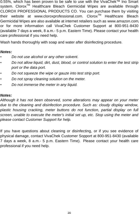20  0.55%, which has been proven to be safe to use with the VivaChek™ Ino Smart system.  CloroxTM Healthcare Bleach Germicidal Wipes are available through CLOROX PROFESSIONAL PRODUCTS CO. You can purchase them by visiting their website at www.cloroxprofessional.com.  CloroxTM Healthcare Bleach Germicidal Wipes are also available at internet retailers such as www.amazon.com, or for more information call VivaChek Customer Support at  800-951-8430 (available 7 days a week, 8 a.m.- 5 p.m. Eastern Time). Please contact your health care professional if you need help. Wash hands thoroughly with soap and water after disinfecting procedure.      Notes: • Do not use alcohol or any other solvent.   • Do not allow liquid, dirt, dust, blood, or control solution to enter the test strip port or the data port.   • Do not squeeze the wipe or gauze into test strip port.   • Do not spray cleaning solution on the meter.   • Do not immerse the meter in any liquid.    Notes: Although it has not been observed, some alterations may appear on your meter due to the cleaning and disinfection procedure. Such as: cloudy display window, plastic housing cracking, meter buttons do not function, partial display on full screen, unable to execute the meter’s initial set up, etc. Stop using the meter and please contact Customer Support for help.  If you have questions about cleaning or disinfecting, or if you see evidence of physical damage, contact VivaChek Customer Sopport at 800-951-8430 (available 7 days a week, 8 a.m.-  5 p.m. Eastern Time). Please contact your health care professional if you need help.             