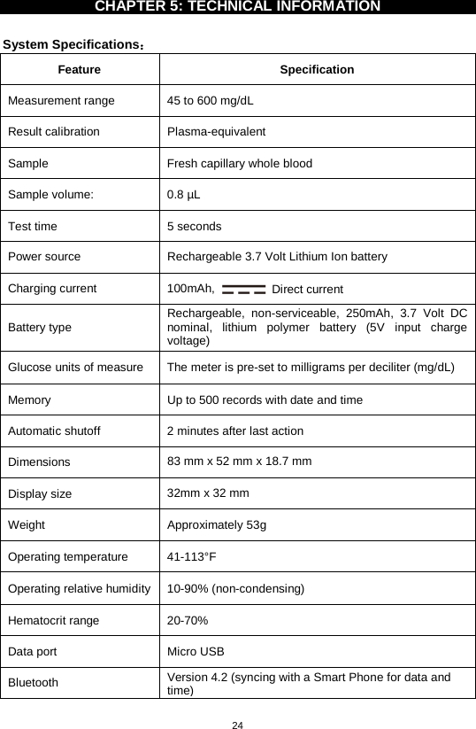 24  CHAPTER 5: TECHNICAL INFORMATION    System Specifications： Feature  Specification Measurement range 45 to 600 mg/dL   Result calibration  Plasma-equivalent Sample Fresh capillary whole blood Sample volume: 0.8 µL Test time  5 seconds Power source  Rechargeable 3.7 Volt Lithium Ion battery Charging current 100mAh,  Direct current Battery type Rechargeable, non-serviceable,  250mAh, 3.7 Volt DC nominal, lithium polymer battery (5V input charge voltage) Glucose units of measure  The meter is pre-set to milligrams per deciliter (mg/dL)   Memory  Up to 500 records with date and time Automatic shutoff  2 minutes after last action Dimensions  83 mm x 52 mm x 18.7 mm Display size  32mm x 32 mm Weight  Approximately 53g   Operating temperature 41-113°F   Operating relative humidity  10-90% (non-condensing) Hematocrit range 20-70% Data port  Micro USB Bluetooth Version 4.2 (syncing with a Smart Phone for data and time)  