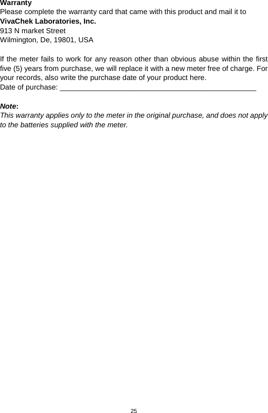 25  Warranty Please complete the warranty card that came with this product and mail it to VivaChek Laboratories, Inc. 913 N market Street   Wilmington, De, 19801, USA    If the meter fails to work for any reason other than obvious abuse within the first five (5) years from purchase, we will replace it with a new meter free of charge. For your records, also write the purchase date of your product here. Date of purchase: ________________________________________________  Note:   This warranty applies only to the meter in the original purchase, and does not apply to the batteries supplied with the meter.  