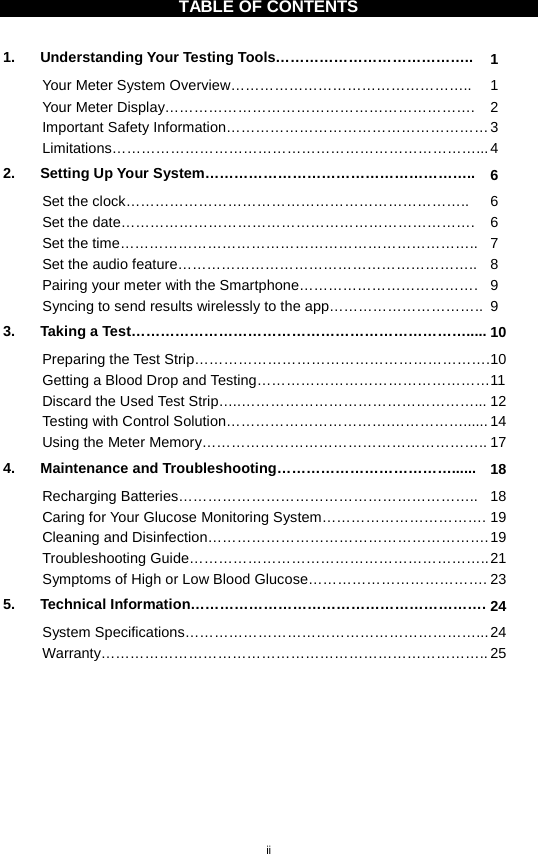 ii  TABLE OF CONTENTS  1. Understanding Your Testing Tools………………………………….. 1 Your Meter System Overview………………………………………….. 1 Your Meter Display……………………………………………………….  2 Important Safety Information……………………………………………… 3 Limitations…………………………………………………………………... 4 2. Setting Up Your System……………………………………………….. 6 Set the clock…………………………………………………………….. 6 Set the date………………………………………………………………. 6 Set the time……………………………………………………………….. 7 Set the audio feature…………………………………………………….. 8 Pairing your meter with the Smartphone………………………………. 9 Syncing to send results wirelessly to the app………………………….. 9 3. Taking a Test……………………………………………………………..... 10 Preparing the Test Strip……………………………………………………. 10 Getting a Blood Drop and Testing………………………………………… 11 Discard the Used Test Strip…..…………………………………………... 12 Testing with Control Solution…………………………….……………...... 14 Using the Meter Memory………………………………………………….. 17 4. Maintenance and Troubleshooting………………………………...... 18 Recharging Batteries…………………………………………………….. 18 Caring for Your Glucose Monitoring System……………………………. 19 Cleaning and Disinfection…………………………………………………. 19 Troubleshooting Guide…………………………………………………….. 21 Symptoms of High or Low Blood Glucose………………………………. 23 5. Technical Information……………………………………………………. 24 System Specifications……………………………………………………... 24 Warranty…………………………………………………………………….. 25      