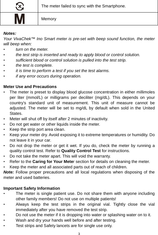 3   The meter failed to sync with the Smartphone.  Memory  Notes:   Your VivaChek™ Ino Smart meter is pre-set with beep sound function, the meter will beep when: • turn on the meter. • the test strip is inserted and ready to apply blood or control solution. • sufficient blood or control solution is pulled into the test strip. • the test is complete. • it is time to perform a test if you set the test alarms. • if any error occurs during operation.  Meter Use and Precautions   • The meter is preset to display blood glucose concentration in either millimoles per liter (mmol/L) or milligrams per deciliter (mg/dL). This depends on your country’s standard unit of measurement. This unit of measure cannot be adjusted. The meter will be set to mg/dL by default when sold in the United States. • Meter will shut off by itself after 2 minutes of inactivity. • Do not get water or other liquids inside the meter. • Keep the strip port area clean. • Keep your meter dry. Avoid exposing it to extreme temperatures or humidity. Do not leave it in your car. • Do not drop the meter or get it wet. If you do, check the meter by running a quality control test. Refer to Quality Control Test for instructions. • Do not take the meter apart. This will void the warranty. • Refer to the Caring for Your Meter section for details on cleaning the meter. • Keep the meter and all associated parts out of reach of children. Note: Follow proper precautions and all local regulations when disposing of the meter and used batteries.  Important Safety Information   • The meter is single patient use. Do not share them with anyone including other family members! Do not use on multiple patients! • Always keep the test strips in the original vial. Tightly close the vial immediately after you have removed the test strip.   • Do not use the meter if it is dropping into water or splashing water on to it. • Wash and dry your hands well before and after testing. • Test strips and Safety lancets are for single use only.   