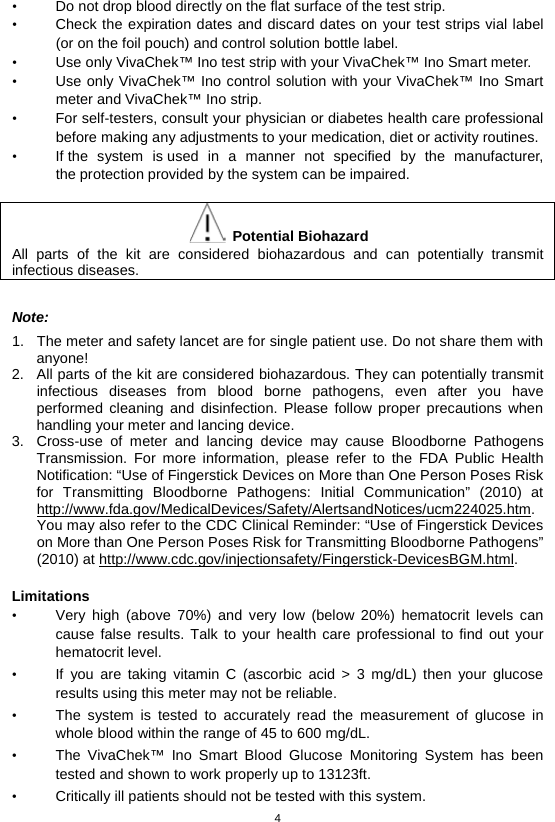 4  • Do not drop blood directly on the flat surface of the test strip.   • Check the expiration dates and discard dates on your test strips vial label (or on the foil pouch) and control solution bottle label.   • Use only VivaChek™ Ino test strip with your VivaChek™ Ino Smart meter.   • Use only VivaChek™ Ino control solution with your VivaChek™ Ino Smart meter and VivaChek™ Ino strip.   • For self-testers, consult your physician or diabetes health care professional before making any adjustments to your medication, diet or activity routines. • If the system is used in a manner not specified by the manufacturer, the protection provided by the system can be impaired.   Potential Biohazard All parts of the kit are considered biohazardous and can potentially transmit infectious diseases.    Note: 1. The meter and safety lancet are for single patient use. Do not share them with anyone! 2. All parts of the kit are considered biohazardous. They can potentially transmit infectious diseases from blood borne pathogens, even after you have performed cleaning and disinfection. Please follow proper precautions when handling your meter and lancing device. 3. Cross-use of meter and lancing device may cause Bloodborne Pathogens Transmission. For more information, please refer to the FDA Public Health Notification: “Use of Fingerstick Devices on More than One Person Poses Risk for Transmitting Bloodborne Pathogens: Initial Communication” (2010) at http://www.fda.gov/MedicalDevices/Safety/AlertsandNotices/ucm224025.htm. You may also refer to the CDC Clinical Reminder: “Use of Fingerstick Devices on More than One Person Poses Risk for Transmitting Bloodborne Pathogens” (2010) at http://www.cdc.gov/injectionsafety/Fingerstick-DevicesBGM.html.  Limitations • Very high (above 70%) and very low (below 20%) hematocrit levels can cause false results. Talk to your health care professional to find out your hematocrit level. • If you are taking vitamin C (ascorbic acid &gt; 3 mg/dL) then your glucose results using this meter may not be reliable. • The system is tested to accurately read the measurement of glucose in whole blood within the range of 45 to 600 mg/dL. • The  VivaChek™ Ino Smart Blood Glucose Monitoring System has been tested and shown to work properly up to 13123ft. • Critically ill patients should not be tested with this system. 
