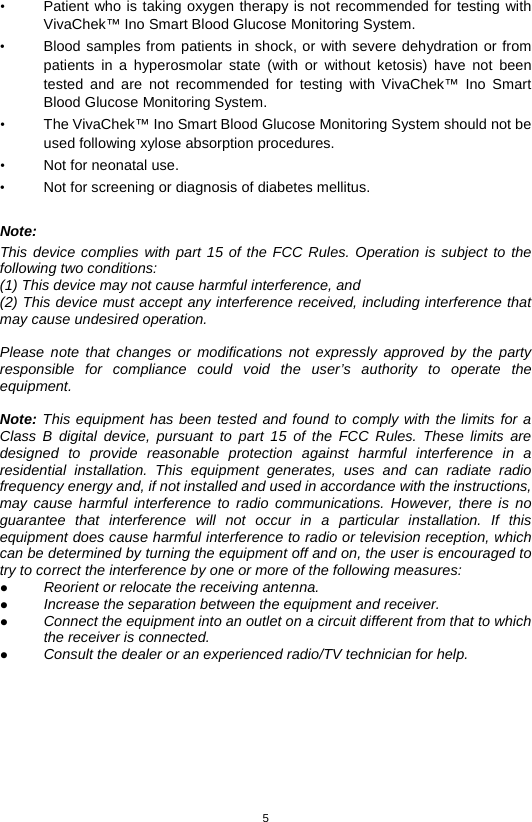 5  • Patient who is taking oxygen therapy is not recommended for testing with VivaChek™ Ino Smart Blood Glucose Monitoring System. • Blood samples from patients in shock, or with severe dehydration or from patients in a hyperosmolar state (with or without ketosis) have not been tested and are not recommended for testing with VivaChek™ Ino Smart Blood Glucose Monitoring System. • The VivaChek™ Ino Smart Blood Glucose Monitoring System should not be used following xylose absorption procedures. • Not for neonatal use. • Not for screening or diagnosis of diabetes mellitus.  Note: This device complies with part 15 of the FCC Rules. Operation is subject to the following two conditions: (1) This device may not cause harmful interference, and (2) This device must accept any interference received, including interference that may cause undesired operation.  Please note that changes or modifications not expressly approved by the party responsible for compliance could void the user’s authority to operate the equipment.  Note: This equipment has been tested and found to comply with the limits for a Class B digital device, pursuant to part 15 of the FCC Rules.  These limits are designed to provide reasonable protection against harmful interference in a residential installation. This equipment generates, uses and can radiate radio frequency energy and, if not installed and used in accordance with the instructions, may cause harmful interference to radio communications. However, there is no guarantee that interference will not occur in a particular installation. If this equipment does cause harmful interference to radio or television reception, which can be determined by turning the equipment off and on, the user is encouraged to try to correct the interference by one or more of the following measures:  Reorient or relocate the receiving antenna.  Increase the separation between the equipment and receiver.  Connect the equipment into an outlet on a circuit different from that to which the receiver is connected.  Consult the dealer or an experienced radio/TV technician for help.        