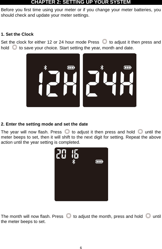 6  CHAPTER 2: SETTING UP YOUR SYSTEM Before you first time using your meter or if you change your meter batteries, you should check and update your meter settings.     1. Set the Clock Set the clock for either 12 or 24 hour mode Press   to adjust it then press and hold   to save your choice. Start setting the year, month and date.     2. Enter the setting mode and set the date The year will now flash. Press    to adjust it then press and hold   until the meter beeps to set, then it will shift to the next digit for setting. Repeat the above action until the year setting is completed.     The month will now flash. Press    to adjust the month, press and hold   until the meter beeps to set. 