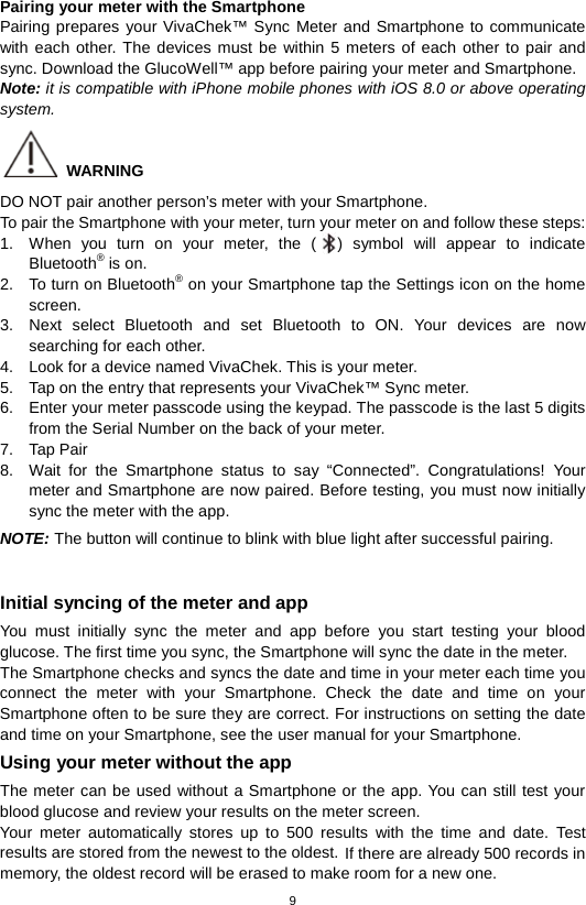 9  Pairing your meter with the Smartphone Pairing prepares your VivaChek™ Sync Meter and Smartphone to communicate with each other. The devices must be within 5 meters of each other to pair and sync. Download the GlucoWell™ app before pairing your meter and Smartphone. Note: it is compatible with iPhone mobile phones with iOS 8.0 or above operating system.  WARNING DO NOT pair another person’s meter with your Smartphone. To pair the Smartphone with your meter, turn your meter on and follow these steps: 1. When you turn on your meter, the ( ) symbol will appear to indicate Bluetooth® is on. 2. To turn on Bluetooth® on your Smartphone tap the Settings icon on the home screen.   3. Next select Bluetooth and set Bluetooth to ON. Your devices are now searching for each other. 4. Look for a device named VivaChek. This is your meter. 5. Tap on the entry that represents your VivaChek™ Sync meter. 6. Enter your meter passcode using the keypad. The passcode is the last 5 digits from the Serial Number on the back of your meter. 7. Tap Pair 8. Wait for the  Smartphone status to say “Connected”. Congratulations! Your meter and Smartphone are now paired. Before testing, you must now initially sync the meter with the app. NOTE: The button will continue to blink with blue light after successful pairing.  Initial syncing of the meter and app You must initially sync the meter and app before you start testing your blood glucose. The first time you sync, the Smartphone will sync the date in the meter.   The Smartphone checks and syncs the date and time in your meter each time you connect the meter with your Smartphone. Check the date and time on your Smartphone often to be sure they are correct. For instructions on setting the date and time on your Smartphone, see the user manual for your Smartphone. Using your meter without the app The meter can be used without a Smartphone or the app. You can still test your blood glucose and review your results on the meter screen.   Your meter automatically stores up to 500 results with the time and date. Test results are stored from the newest to the oldest. If there are already 500 records in memory, the oldest record will be erased to make room for a new one. 