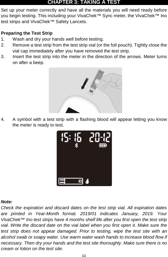 10  CHAPTER 3: TAKING A TEST Set up your meter correctly and have all the materials you will need ready before you begin testing. This including your VivaChek™ Sync meter, the VivaChek™ Ino test strips and VivaChek™ Safety Lancets.    Preparing the Test Strip 1. Wash and dry your hands well before testing.   2. Remove a test strip from the test strip vial (or the foil pouch). Tightly close the vial cap immediately after you have removed the test strip.   3. Insert the test strip into the meter in the direction of the arrows. Meter turns on after a beep.    4.  A symbol with a test strip with a flashing blood will appear letting you know the meter is ready to test.     Note:   Check the expiration and discard dates on the test strip vial. All expiration dates are printed in Year-Month format. 2019/01 indicates January, 2019.  Your VivaChek™ Ino test strips have 4 months shelf life after you first open the test strip vial. Write the discard date on the vial label when you first open it. Make sure the test strip does not appear damaged. Prior to testing, wipe the test site with an alcohol swab or soapy water. Use warm water wash hands to increase blood flow if necessary. Then dry your hands and the test site thoroughly. Make sure there is no cream or lotion on the test site.   