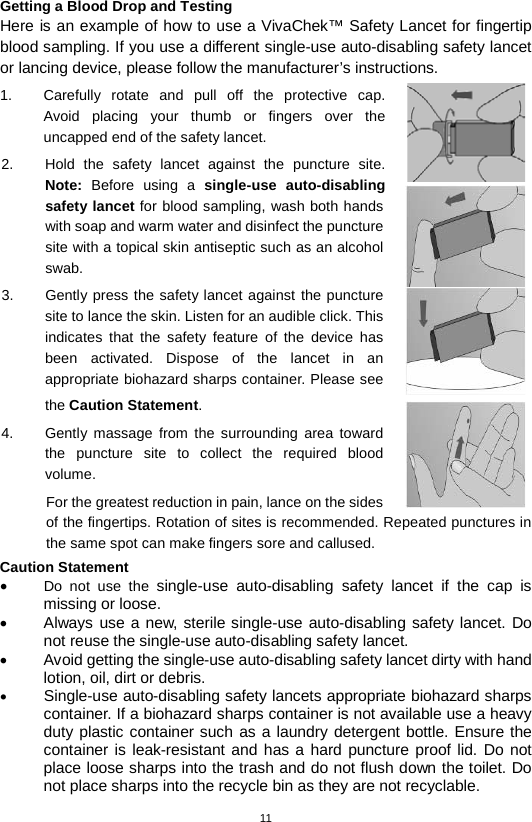 11  Getting a Blood Drop and Testing Here is an example of how to use a VivaChek™ Safety Lancet for fingertip blood sampling. If you use a different single-use auto-disabling safety lancet or lancing device, please follow the manufacturer’s instructions. 1. Carefully rotate and pull off the protective cap.  Avoid placing your thumb or fingers over the uncapped end of the safety lancet.   2. Hold the safety  lancet against the puncture site. Note: Before using a  single-use auto-disabling safety lancet for blood sampling, wash both hands with soap and warm water and disinfect the puncture site with a topical skin antiseptic such as an alcohol swab.   3. Gently press the safety lancet against the puncture site to lance the skin. Listen for an audible click. This indicates that the safety feature of the device has been activated. Dispose of the lancet in an appropriate biohazard sharps container. Please see the Caution Statement. 4.  Gently massage from the surrounding area toward the puncture site to collect the required blood volume.   For the greatest reduction in pain, lance on the sides of the fingertips. Rotation of sites is recommended. Repeated punctures in the same spot can make fingers sore and callused. Caution Statement • Do not use the single-use auto-disabling safety lancet if the cap is missing or loose. • Always use a new, sterile single-use auto-disabling safety lancet. Do not reuse the single-use auto-disabling safety lancet. • Avoid getting the single-use auto-disabling safety lancet dirty with hand lotion, oil, dirt or debris. • Single-use auto-disabling safety lancets appropriate biohazard sharps container. If a biohazard sharps container is not available use a heavy duty plastic container such as a laundry detergent bottle. Ensure the container is leak-resistant and has a hard puncture proof lid. Do not place loose sharps into the trash and do not flush down the toilet. Do not place sharps into the recycle bin as they are not recyclable.  