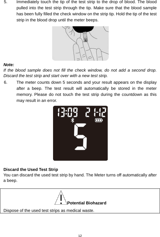 12  5. Immediately touch the tip of the test strip to the drop of blood. The blood pulled into the test strip through the tip. Make sure that the blood sample has been fully filled the check window on the strip tip. Hold the tip of the test strip in the blood drop until the meter beeps.    Note: If the blood sample does not fill the check window, do not add a second drop. Discard the test strip and start over with a new test strip. 6. The meter counts down 5 seconds and your result appears on the display after a beep.  The test result will automatically be  stored in the meter memory. Please do not touch the test strip during the countdown as this may result in an error.     Discard the Used Test Strip You can discard the used test strip by hand. The Meter turns off automatically after a beep.  Potential Biohazard Dispose of the used test strips as medical waste.    