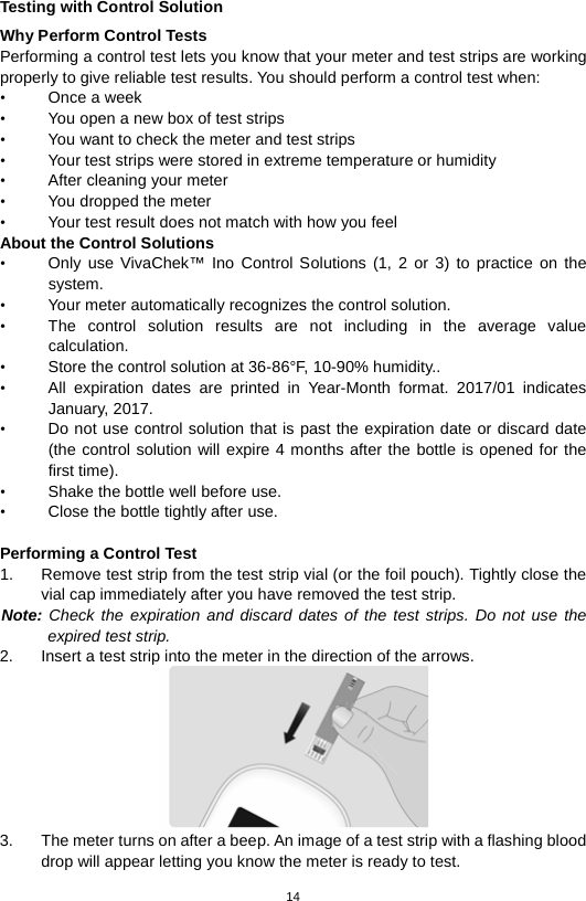 14  Testing with Control Solution Why Perform Control Tests Performing a control test lets you know that your meter and test strips are working properly to give reliable test results. You should perform a control test when: •  Once a week • You open a new box of test strips • You want to check the meter and test strips • Your test strips were stored in extreme temperature or humidity • After cleaning your meter • You dropped the meter   • Your test result does not match with how you feel About the Control Solutions • Only use VivaChek™ Ino  Control Solutions  (1, 2  or  3) to practice on the system.   • Your meter automatically recognizes the control solution.   • The control solution results are not including in the average value calculation.   • Store the control solution at 36-86°F, 10-90% humidity.. • All expiration dates are printed in Year-Month format. 2017/01 indicates January, 2017. • Do not use control solution that is past the expiration date or discard date (the control solution will expire 4 months after the bottle is opened for the first time).   • Shake the bottle well before use.   • Close the bottle tightly after use.    Performing a Control Test 1. Remove test strip from the test strip vial (or the foil pouch). Tightly close the vial cap immediately after you have removed the test strip.   Note: Check the expiration and discard dates of the test strips. Do not use the expired test strip.   2. Insert a test strip into the meter in the direction of the arrows.    3. The meter turns on after a beep. An image of a test strip with a flashing blood drop will appear letting you know the meter is ready to test.   