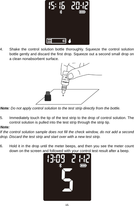 15   4. Shake the control solution bottle thoroughly. Squeeze the control solution bottle gently and discard the first drop. Squeeze out a second small drop on a clean nonabsorbent surface.    Note: Do not apply control solution to the test strip directly from the bottle.  5. Immediately touch the tip of the test strip to the drop of control solution. The control solution is pulled into the test strip through the strip tip.   Note: If the control solution sample does not fill the check window, do not add a second drop. Discard the test strip and start over with a new test strip.  6. Hold it in the drop until the meter beeps, and then you see the meter count down on the screen and followed with your control test result after a beep.  