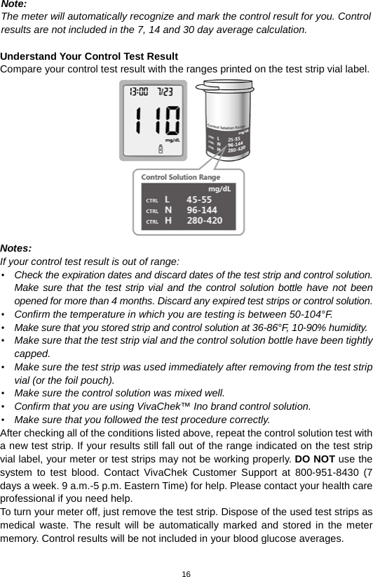 16  Note:   The meter will automatically recognize and mark the control result for you. Control   results are not included in the 7, 14 and 30 day average calculation.  Understand Your Control Test Result Compare your control test result with the ranges printed on the test strip vial label.  Notes:   If your control test result is out of range: • Check the expiration dates and discard dates of the test strip and control solution. Make sure that the test strip vial and the control solution bottle have not been opened for more than 4 months. Discard any expired test strips or control solution.   • Confirm the temperature in which you are testing is between 50-104°F.   • Make sure that you stored strip and control solution at 36-86°F, 10-90% humidity. • Make sure that the test strip vial and the control solution bottle have been tightly capped. • Make sure the test strip was used immediately after removing from the test strip vial (or the foil pouch). • Make sure the control solution was mixed well. • Confirm that you are using VivaChek™ Ino brand control solution. • Make sure that you followed the test procedure correctly. After checking all of the conditions listed above, repeat the control solution test with a new test strip. If your results still fall out of the range indicated on the test strip vial label, your meter or test strips may not be working properly. DO NOT use the system to test blood. Contact VivaChek Customer Support at 800-951-8430 (7 days a week. 9 a.m.-5 p.m. Eastern Time) for help. Please contact your health care professional if you need help. To turn your meter off, just remove the test strip. Dispose of the used test strips as medical waste. The result will be automatically marked and stored in the meter memory. Control results will be not included in your blood glucose averages.    