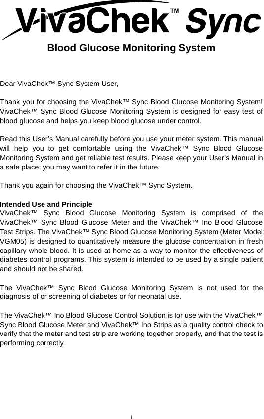 i   Blood Glucose Monitoring System   Dear VivaChek™ Sync System User,    Thank you for choosing the VivaChek™ Sync Blood Glucose Monitoring System! VivaChek™ Sync Blood Glucose Monitoring System is designed for easy test of blood glucose and helps you keep blood glucose under control.    Read this User’s Manual carefully before you use your meter system. This manual will help you to get comfortable using the VivaChek™ Sync Blood Glucose Monitoring System and get reliable test results. Please keep your User’s Manual in a safe place; you may want to refer it in the future.    Thank you again for choosing the VivaChek™ Sync System.    Intended Use and Principle   VivaChek™ Sync Blood Glucose Monitoring System is comprised of the VivaChek™ Sync Blood Glucose Meter and the VivaChek™ Ino Blood Glucose Test Strips. The VivaChek™ Sync Blood Glucose Monitoring System (Meter Model: VGM05) is designed to quantitatively measure the glucose concentration in fresh capillary whole blood. It is used at home as a way to monitor the effectiveness of diabetes control programs. This system is intended to be used by a single patient and should not be shared.    The  VivaChek™ Sync Blood Glucose Monitoring System is not used for the diagnosis of or screening of diabetes or for neonatal use.    The VivaChek™ Ino Blood Glucose Control Solution is for use with the VivaChek™ Sync Blood Glucose Meter and VivaChek™ Ino Strips as a quality control check to verify that the meter and test strip are working together properly, and that the test is performing correctly.        