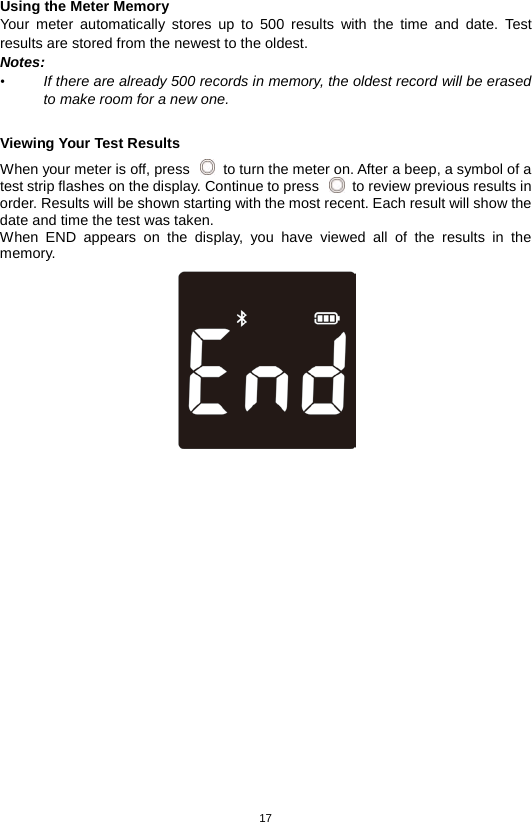17  Using the Meter Memory Your meter automatically stores up to 500 results with the time and date. Test results are stored from the newest to the oldest.   Notes:   • If there are already 500 records in memory, the oldest record will be erased to make room for a new one.  Viewing Your Test Results When your meter is off, press   to turn the meter on. After a beep, a symbol of a test strip flashes on the display. Continue to press   to review previous results in order. Results will be shown starting with the most recent. Each result will show the date and time the test was taken.   When END appears on the display, you have viewed all of the results in the memory.                  