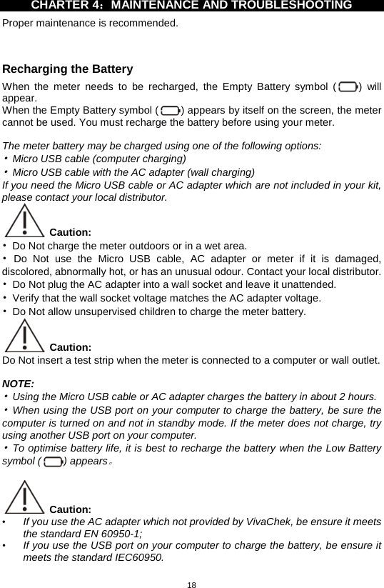 18  CHARTER 4：MAINTENANCE AND TROUBLESHOOTING   Proper maintenance is recommended.  Recharging the Battery When the meter needs to be recharged, the Empty Battery symbol  () will appear.   When the Empty Battery symbol ( ) appears by itself on the screen, the meter cannot be used. You must recharge the battery before using your meter.  The meter battery may be charged using one of the following options: • Micro USB cable (computer charging) • Micro USB cable with the AC adapter (wall charging) If you need the Micro USB cable or AC adapter which are not included in your kit, please contact your local distributor.  Caution:   • Do Not charge the meter outdoors or in a wet area. • Do Not use the Micro USB cable, AC adapter or meter if it is damaged, discolored, abnormally hot, or has an unusual odour. Contact your local distributor. • Do Not plug the AC adapter into a wall socket and leave it unattended. • Verify that the wall socket voltage matches the AC adapter voltage. • Do Not allow unsupervised children to charge the meter battery.  Caution:   Do Not insert a test strip when the meter is connected to a computer or wall outlet.  NOTE: • Using the Micro USB cable or AC adapter charges the battery in about 2 hours. • When using the USB port on your computer to charge the battery, be sure the computer is turned on and not in standby mode. If the meter does not charge, try using another USB port on your computer. • To optimise battery life, it is best to recharge the battery when the Low Battery symbol ( ) appears。   Caution:   • If you use the AC adapter which not provided by VivaChek, be ensure it meets the standard EN 60950-1; • If you use the USB port on your computer to charge the battery, be ensure it meets the standard IEC60950.  