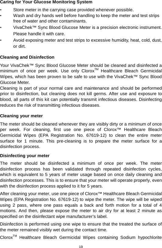 19  Caring for Your Glucose Monitoring System • Store meter in the carrying case provided whenever possible.   • Wash and dry hands well before handling to keep the meter and test strips free of water and other contaminants.   • VivaChek™ Sync Blood Glucose Meter is a precision electronic instrument. Please handle it with care. • Avoid exposing meter and test strips to excessive humidity, heat, cold, dust, or dirt.    Cleaning and Disinfection Your VivaChek™ Sync Blood Glucose Meter should be cleaned and disinfected a minimum of once per week.  Use only CloroxTM Healthcare Bleach Germicidal Wipes, which has been proven to be safe to use with the VivaChek™ Sync Blood Glucose Meter. Cleaning is part of your normal care and maintenance and should be performed prior to disinfection, but cleaning does not kill germs. After use and exposure to blood, all parts of this kit can potentially transmit infectious diseases. Disinfecting reduces the risk of transmitting infectious diseases.    Cleaning your meter The meter should be cleaned whenever they are visibly dirty or a minimum of once per week. For cleaning, first  use  one piece of Clorox™ Healthcare Bleach Germicidal Wipes (EPA Registration No. 67619-12) to clean the entire meter surface for 1 minute. This pre-cleaning is to prepare the meter surface for a disinfection process.  Disinfecting your meter The meter should be disinfected a minimum of once per week.  The meter disinfection process has been validated through repeated disinfection cycles, which is equivalent to 5 years of meter usage based on once daily cleaning and disinfection processes. This is to ensure that your meter will operate properly, even with the disinfection process applied to it for 5 years. After cleaning your meter, use one piece of Clorox™ Healthcare Bleach Germicidal Wipes (EPA Registration No. 67619-12) to wipe the meter. The wipe will be wiped using 2 pass, where one pass equals a back and forth motion for a total of 4 motions. And then, please expose the meter to air dry for at least 2 minute as specified on the disinfectant wipe manufacturer’s label.   Disinfection is performed using one wipe to ensure that the treated the surface of the meter remained visibly wet during the contact time. CloroxTM Healthcare Bleach Germicidal Wipes containing  Sodium hypochlorite 