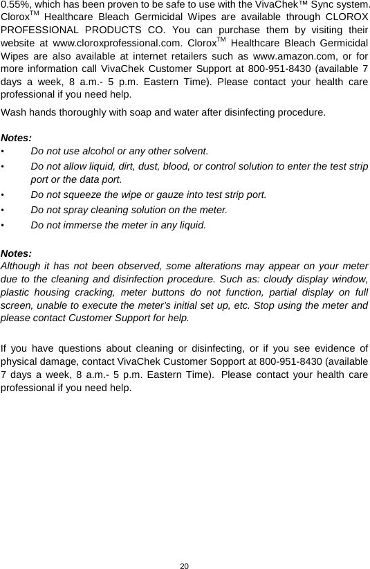 20  0.55%, which has been proven to be safe to use with the VivaChek™ Sync system. CloroxTM Healthcare Bleach Germicidal Wipes are available through CLOROX PROFESSIONAL PRODUCTS CO. You can purchase them by visiting their website at www.cloroxprofessional.com.  CloroxTM Healthcare Bleach Germicidal Wipes are also available at internet retailers such as www.amazon.com,  or for more information call VivaChek Customer Support at 800-951-8430 (available 7 days a week, 8 a.m.-  5 p.m. Eastern Time).  Please contact your health care professional if you need help. Wash hands thoroughly with soap and water after disinfecting procedure.      Notes: • Do not use alcohol or any other solvent.   • Do not allow liquid, dirt, dust, blood, or control solution to enter the test strip port or the data port.   • Do not squeeze the wipe or gauze into test strip port.   • Do not spray cleaning solution on the meter.   • Do not immerse the meter in any liquid.    Notes: Although it has not been observed, some alterations may appear on your meter due to the cleaning and disinfection procedure. Such as: cloudy display window, plastic housing cracking, meter buttons do not function, partial display on full screen, unable to execute the meter’s initial set up, etc. Stop using the meter and please contact Customer Support for help.  If you have questions about cleaning or disinfecting, or if you see evidence of physical damage, contact VivaChek Customer Sopport at 800-951-8430 (available 7 days a week, 8 a.m.-  5 p.m. Eastern Time). Please contact your health care professional if you need help.             