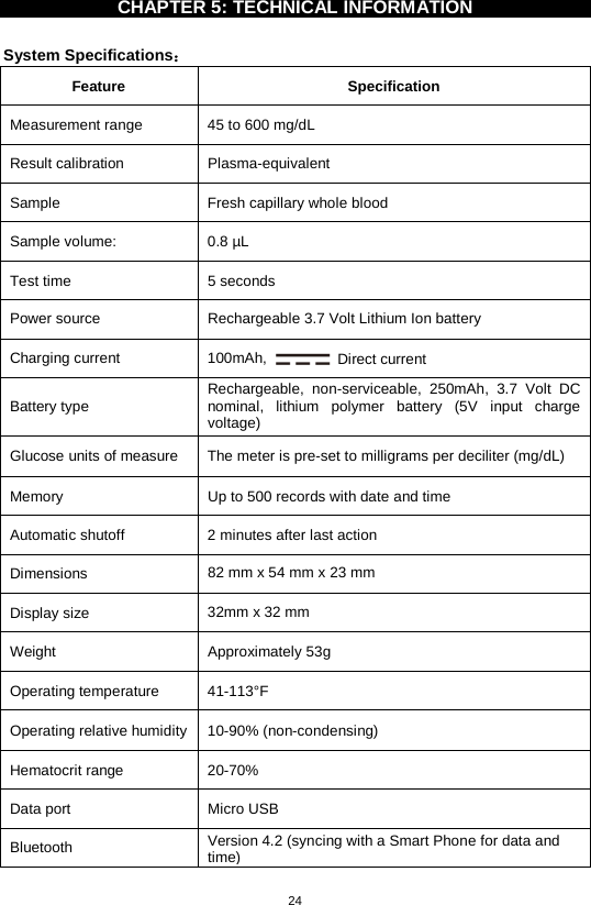 24  CHAPTER 5: TECHNICAL INFORMATION    System Specifications： Feature  Specification Measurement range 45 to 600 mg/dL   Result calibration  Plasma-equivalent Sample Fresh capillary whole blood Sample volume: 0.8 µL Test time  5 seconds Power source  Rechargeable 3.7 Volt Lithium Ion battery Charging current 100mAh,  Direct current Battery type Rechargeable, non-serviceable,  250mAh, 3.7 Volt DC nominal, lithium polymer battery (5V input charge voltage) Glucose units of measure  The meter is pre-set to milligrams per deciliter (mg/dL)   Memory  Up to 500 records with date and time Automatic shutoff  2 minutes after last action Dimensions  82 mm x 54 mm x 23 mm Display size  32mm x 32 mm Weight  Approximately 53g   Operating temperature 41-113°F   Operating relative humidity  10-90% (non-condensing) Hematocrit range 20-70% Data port  Micro USB Bluetooth Version 4.2 (syncing with a Smart Phone for data and time)  