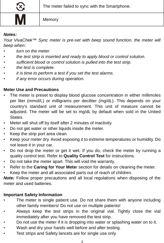 3   The meter failed to sync with the Smartphone.  Memory  Notes:   Your VivaChek™ Sync meter is pre-set with beep sound function, the meter will beep when: • turn on the meter. • the test strip is inserted and ready to apply blood or control solution. • sufficient blood or control solution is pulled into the test strip. • the test is complete. • it is time to perform a test if you set the test alarms. • if any error occurs during operation.  Meter Use and Precautions   • The meter is preset to display blood glucose concentration in either millimoles per liter (mmol/L) or milligrams per deciliter (mg/dL). This depends on your country’s standard unit of measurement. This unit of measure cannot be adjusted. The meter will be set to mg/dL by default when sold in the United States. • Meter will shut off by itself after 2 minutes of inactivity. • Do not get water or other liquids inside the meter. • Keep the strip port area clean. • Keep your meter dry. Avoid exposing it to extreme temperatures or humidity. Do not leave it in your car. • Do not drop the meter or get it wet. If you do, check the meter by running a quality control test. Refer to Quality Control Test for instructions. • Do not take the meter apart. This will void the warranty. • Refer to the Caring for Your Meter section for details on cleaning the meter. • Keep the meter and all associated parts out of reach of children. Note: Follow proper precautions and all local regulations when disposing of the meter and used batteries.  Important Safety Information   • The meter is single patient use. Do not share them with anyone including other family members! Do not use on multiple patients! • Always keep the test strips in the original vial. Tightly close the vial immediately after you have removed the test strip.   • Do not use the meter if it is dropping into water or splashing water on to it. • Wash and dry your hands well before and after testing. • Test strips and Safety lancets are for single use only.   