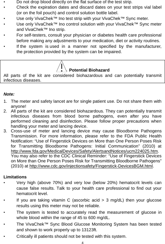 4  • Do not drop blood directly on the flat surface of the test strip.   • Check the expiration dates and discard dates on your test strips vial label (or on the foil pouch) and control solution bottle label.   • Use only VivaChek™ Ino test strip with your VivaChek™ Sync meter.   • Use only VivaChek™ Ino control solution with your VivaChek™ Sync meter and VivaChek™ Ino strip.   • For self-testers, consult your physician or diabetes health care professional before making any adjustments to your medication, diet or activity routines. • If the system is used in a manner not specified by the manufacturer, the protection provided by the system can be impaired.   Potential Biohazard All parts of the kit are considered biohazardous and can potentially transmit infectious diseases.    Note: 1. The meter and safety lancet are for single patient use. Do not share them with anyone! 2. All parts of the kit are considered biohazardous. They can potentially transmit infectious diseases from blood borne pathogens, even after you have performed cleaning and disinfection. Please follow proper precautions when handling your meter and lancing device. 3. Cross-use of meter and lancing device may cause Bloodborne Pathogens Transmission. For more information, please refer to the FDA Public Health Notification: “Use of Fingerstick Devices on More than One Person Poses Risk for Transmitting Bloodborne Pathogens: Initial Communication” (2010) at http://www.fda.gov/MedicalDevices/Safety/AlertsandNotices/ucm224025.htm. You may also refer to the CDC Clinical Reminder: “Use of Fingerstick Devices on More than One Person Poses Risk for Transmitting Bloodborne Pathogens” (2010) at http://www.cdc.gov/injectionsafety/Fingerstick-DevicesBGM.html.  Limitations • Very high (above 70%) and very low (below 20%) hematocrit levels can cause false results. Talk to your health care professional to find out your hematocrit level. • If you are taking vitamin C (ascorbic acid &gt; 3 mg/dL) then your glucose results using this meter may not be reliable. • The system is tested to accurately read the measurement of glucose in whole blood within the range of 45 to 600 mg/dL. • The VivaChek™ Sync Blood Glucose Monitoring System has been tested and shown to work properly up to 13123ft. • Critically ill patients should not be tested with this system. 