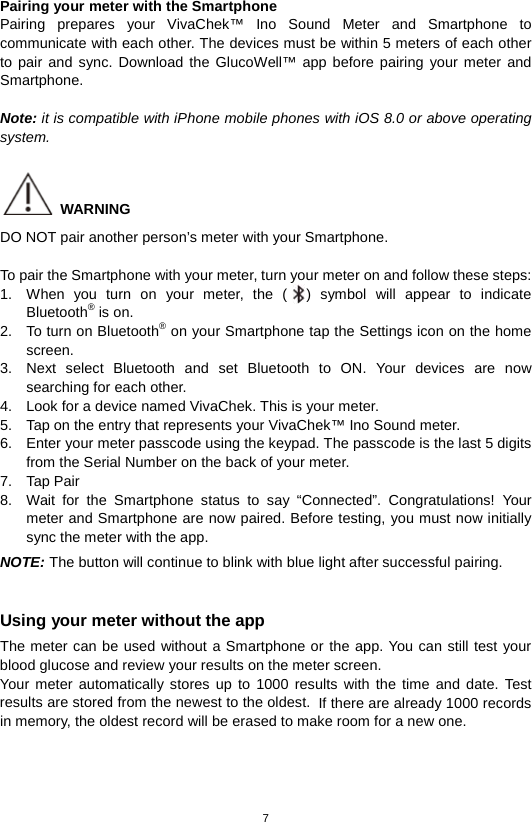 7  Pairing your meter with the Smartphone Pairing prepares your VivaChek™ Ino Sound Meter and Smartphone to communicate with each other. The devices must be within 5 meters of each other to pair and sync. Download the GlucoWell™ app before pairing your meter and Smartphone.  Note: it is compatible with iPhone mobile phones with iOS 8.0 or above operating system.   WARNING DO NOT pair another person’s meter with your Smartphone.  To pair the Smartphone with your meter, turn your meter on and follow these steps: 1. When you turn on your meter, the ( ) symbol will appear to indicate Bluetooth® is on. 2. To turn on Bluetooth® on your Smartphone tap the Settings icon on the home screen.   3. Next select Bluetooth and set Bluetooth to ON. Your devices are now searching for each other. 4. Look for a device named VivaChek. This is your meter. 5. Tap on the entry that represents your VivaChek™ Ino Sound meter. 6. Enter your meter passcode using the keypad. The passcode is the last 5 digits from the Serial Number on the back of your meter. 7. Tap Pair 8. Wait for the  Smartphone status to say “Connected”. Congratulations! Your meter and Smartphone are now paired. Before testing, you must now initially sync the meter with the app. NOTE: The button will continue to blink with blue light after successful pairing.  Using your meter without the app The meter can be used without a Smartphone or the app. You can still test your blood glucose and review your results on the meter screen.   Your meter automatically stores up to 1000 results with the time and date. Test results are stored from the newest to the oldest. If there are already 1000 records in memory, the oldest record will be erased to make room for a new one.    