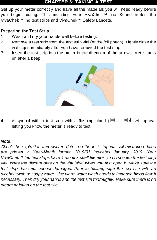 8  CHAPTER 3: TAKING A TEST Set up your meter correctly and have all the materials you will need ready before you begin testing. This including your VivaChek™ Ino Sound meter, the VivaChek™ Ino test strips and VivaChek™ Safety Lancets.    Preparing the Test Strip 1. Wash and dry your hands well before testing.   2. Remove a test strip from the test strip vial (or the foil pouch). Tightly close the vial cap immediately after you have removed the test strip.   3. Insert the test strip into the meter in the direction of the arrows. Meter turns on after a beep.     4.  A  symbol with a test strip with a flashing blood ()  will appear letting you know the meter is ready to test.    Note:   Check the expiration and discard dates on the test strip vial. All expiration dates are printed  in Year-Month format. 2019/01 indicates January, 2019.  Your VivaChek™ Ino test strips have 4 months shelf life after you first open the test strip vial. Write the discard date on the vial label when you first open it. Make sure the test strip does not appear damaged. Prior to testing, wipe the test site with an alcohol swab or soapy water. Use warm water wash hands to increase blood flow if necessary. Then dry your hands and the test site thoroughly. Make sure there is no cream or lotion on the test site.            